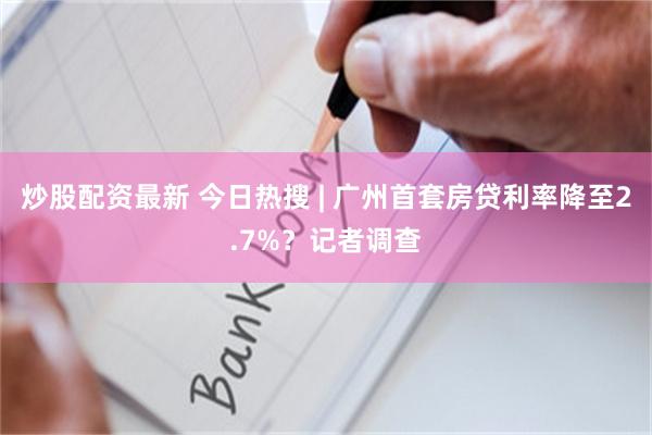 炒股配资最新 今日热搜 | 广州首套房贷利率降至2.7%？记者调查