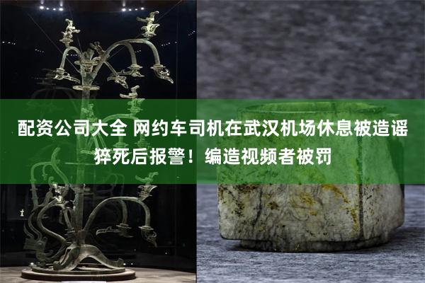 配资公司大全 网约车司机在武汉机场休息被造谣猝死后报警！编造视频者被罚