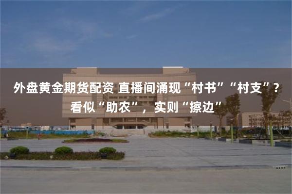 外盘黄金期货配资 直播间涌现“村书”“村支”？看似“助农”，实则“擦边”