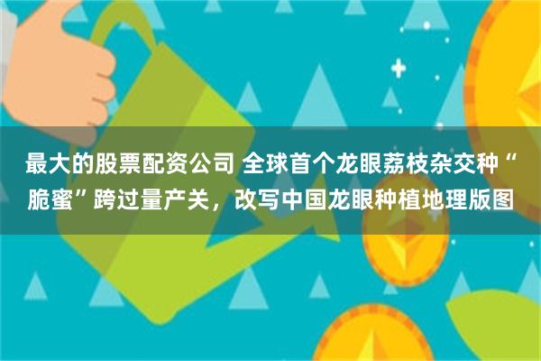 最大的股票配资公司 全球首个龙眼荔枝杂交种“脆蜜”跨过量产关，改写中国龙眼种植地理版图