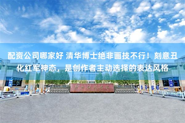 配资公司哪家好 清华博士绝非画技不行！刻意丑化红军神态，是创作者主动选择的表达风格