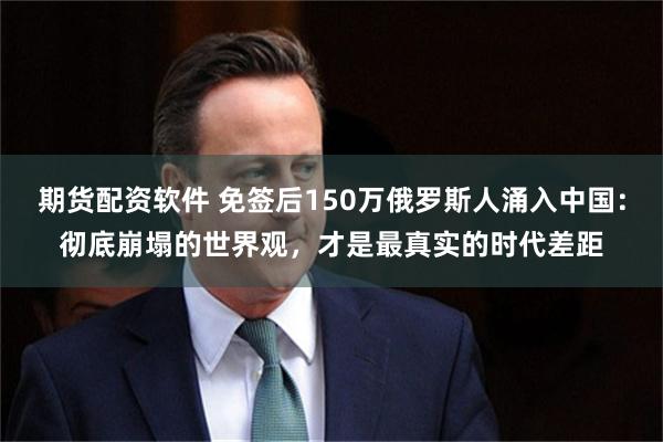 期货配资软件 免签后150万俄罗斯人涌入中国：彻底崩塌的世界观，才是最真实的时代差距