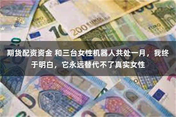 期货配资资金 和三台女性机器人共处一月，我终于明白，它永远替代不了真实女性