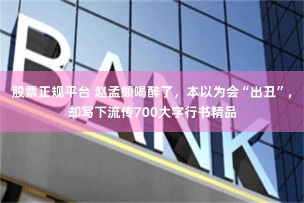 股票正规平台 赵孟頫喝醉了,本以为会“出丑”,却写下流传700大字行书精品