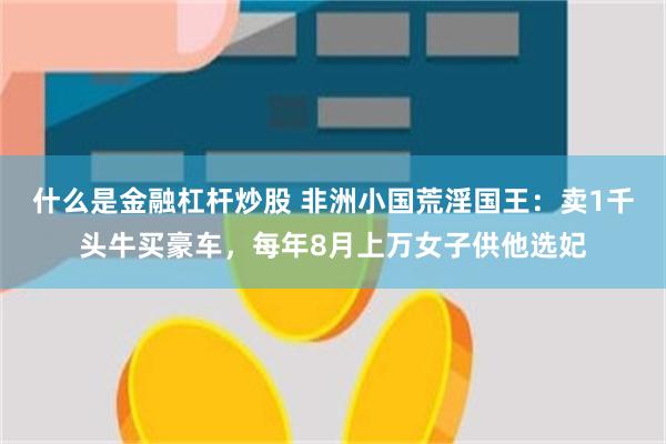 什么是金融杠杆炒股 非洲小国荒淫国王：卖1千头牛买豪车，每年8月上万女子供他选妃