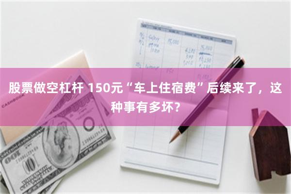 股票做空杠杆 150元“车上住宿费”后续来了，这种事有多坏？