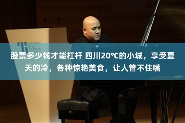 股票多少钱才能杠杆 四川20℃的小城，享受夏天的冷，各种惊艳美食，让人管不住嘴