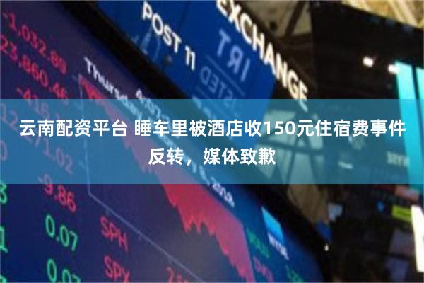 云南配资平台 睡车里被酒店收150元住宿费事件反转，媒体致歉