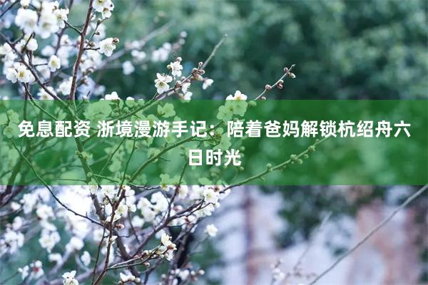 免息配资 浙境漫游手记：陪着爸妈解锁杭绍舟六日时光