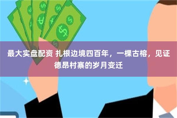 最大实盘配资 扎根边境四百年，一棵古榕，见证德昂村寨的岁月变迁