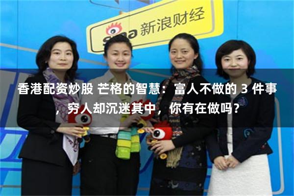 香港配资炒股 芒格的智慧：富人不做的 3 件事，穷人却沉迷其中，你有在做吗？