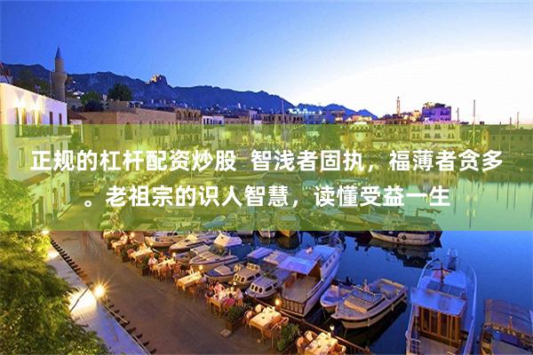 正规的杠杆配资炒股  智浅者固执，福薄者贪多。老祖宗的识人智慧，读懂受益一生