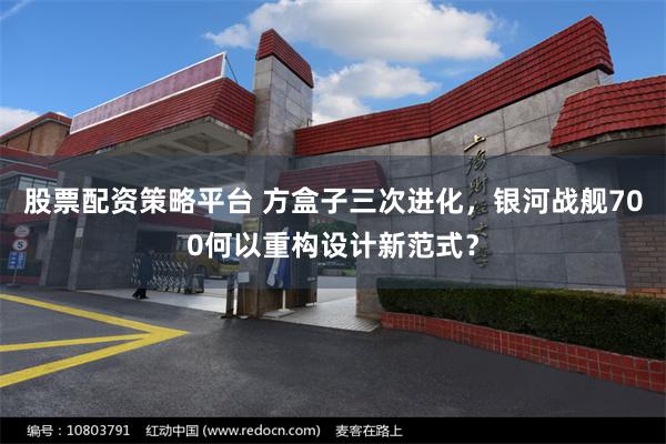 股票配资策略平台 方盒子三次进化，银河战舰700何以重构设计新范式？