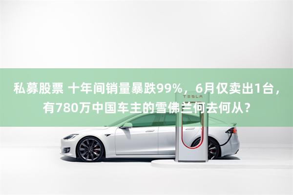 私募股票 十年间销量暴跌99%，6月仅卖出1台，有780万中国车主的雪佛兰何去何从？