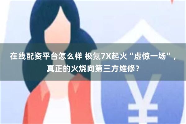 在线配资平台怎么样 极氪7X起火“虚惊一场”，真正的火烧向第三方维修？