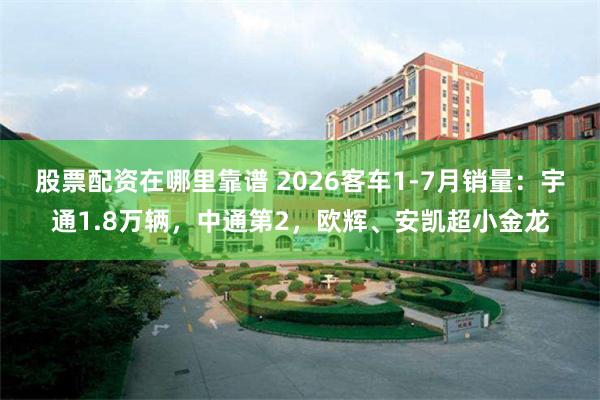股票配资在哪里靠谱 2026客车1-7月销量：宇通1.8万辆，中通第2，欧辉、安凯超小金龙