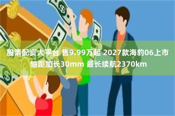 股票配资大平台 售9.99万起 2027款海豹06上市 轴距加长30mm 最长续航2370km