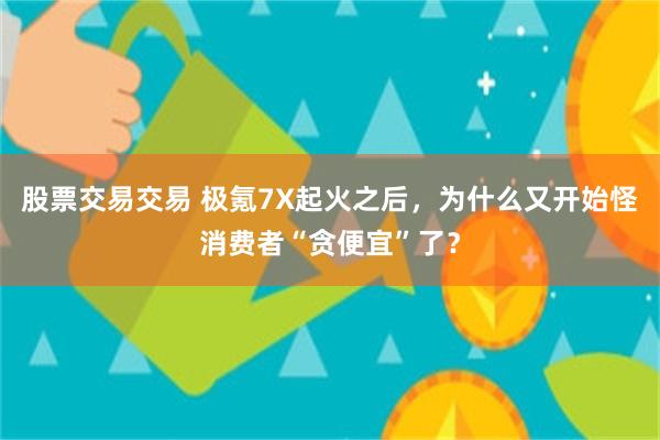 股票交易交易 极氪7X起火之后，为什么又开始怪消费者“贪便宜”了？