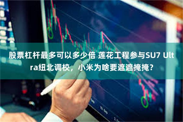 股票杠杆最多可以多少倍 莲花工程参与SU7 Ultra纽北调校，小米为啥要遮遮掩掩？