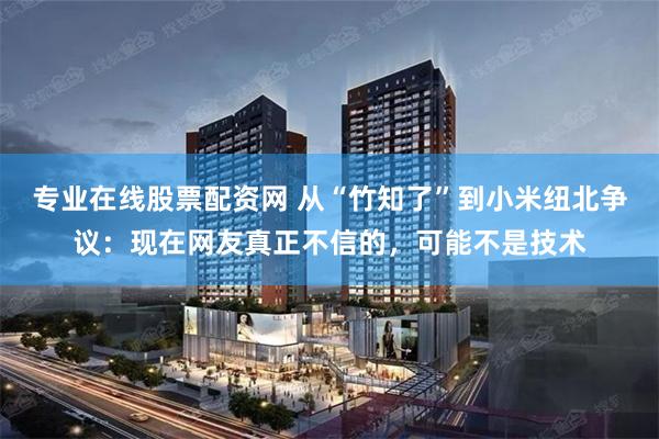 专业在线股票配资网 从“竹知了”到小米纽北争议:现在网友真正不信的,可能不是技术