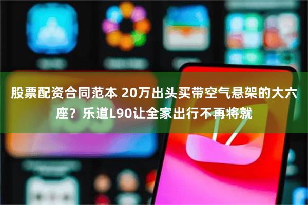 股票配资合同范本 20万出头买带空气悬架的大六座？乐道L90让全家出行不再将就