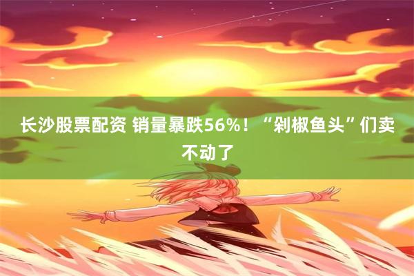 长沙股票配资 销量暴跌56%！“剁椒鱼头”们卖不动了