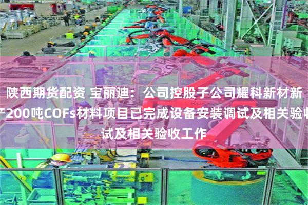 陕西期货配资 宝丽迪：公司控股子公司耀科新材新建年产200吨COFs材料项目已完成设备安装调试及相关验收工作