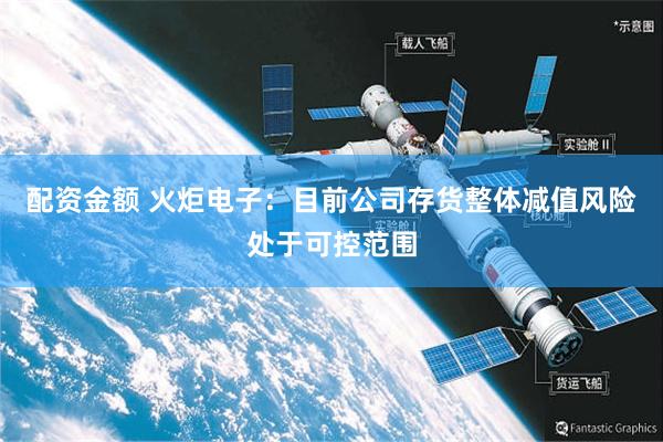 配资金额 火炬电子：目前公司存货整体减值风险处于可控范围