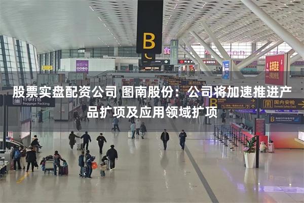 股票实盘配资公司 图南股份：公司将加速推进产品扩项及应用领域扩项