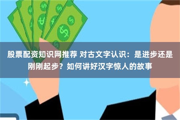股票配资知识网推荐 对古文字认识：是进步还是刚刚起步？如何讲好汉字惊人的故事