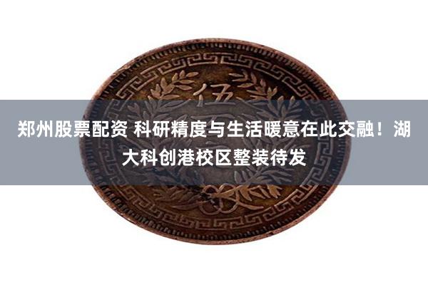 郑州股票配资 科研精度与生活暖意在此交融！湖大科创港校区整装待发