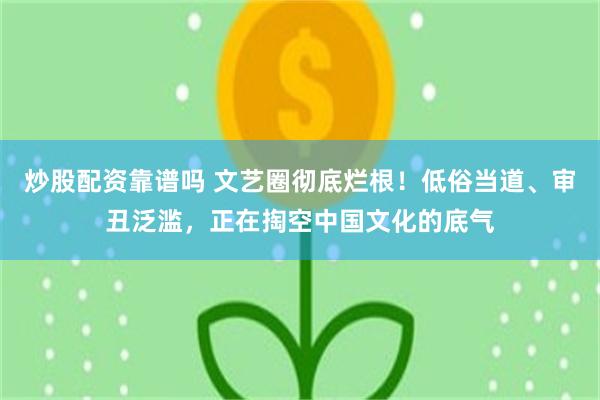 炒股配资靠谱吗 文艺圈彻底烂根！低俗当道、审丑泛滥，正在掏空中国文化的底气