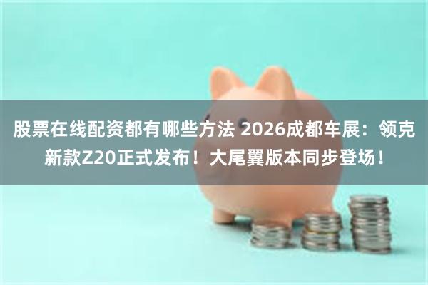 股票在线配资都有哪些方法 2026成都车展：领克新款Z20正式发布！大尾翼版本同步登场！