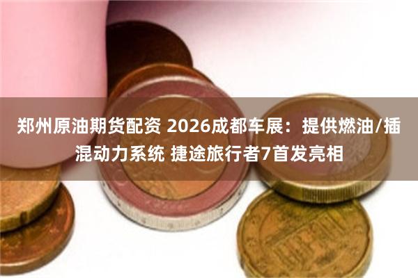郑州原油期货配资 2026成都车展：提供燃油/插混动力系统 捷途旅行者7首发亮相