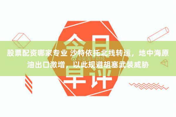 股票配资哪家专业 沙特依托北线转运，地中海原油出口激增，以此规避胡塞武装威胁