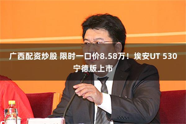 广西配资炒股 限时一口价8.58万！埃安UT 530宁德版上市