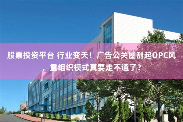 股票投资平台 行业变天！广告公关圈刮起OPC风，重组织模式真要走不通了？