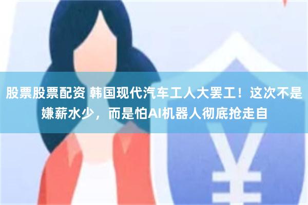 股票股票配资 韩国现代汽车工人大罢工！这次不是嫌薪水少，而是怕AI机器人彻底抢走自
