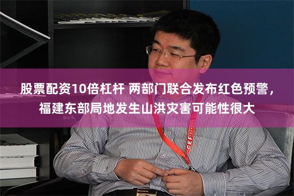 股票配资10倍杠杆 两部门联合发布红色预警，福建东部局地发生山洪灾害可能性很大