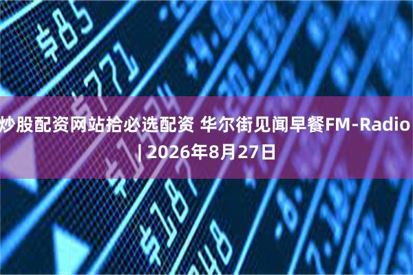 炒股配资网站拾必选配资 华尔街见闻早餐FM-Radio | 2026年8月27日