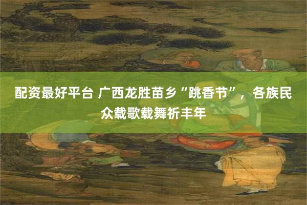 配资最好平台 广西龙胜苗乡“跳香节”，各族民众载歌载舞祈丰年