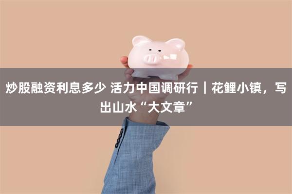 炒股融资利息多少 活力中国调研行｜花鲤小镇，写出山水“大文章”