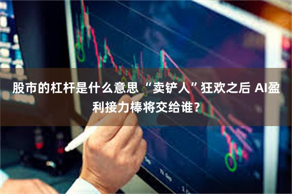 股市的杠杆是什么意思 “卖铲人”狂欢之后 AI盈利接力棒将交给谁？