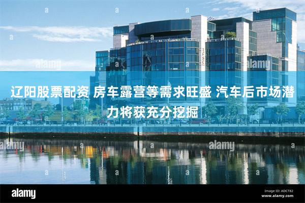 辽阳股票配资 房车露营等需求旺盛 汽车后市场潜力将获充分挖掘