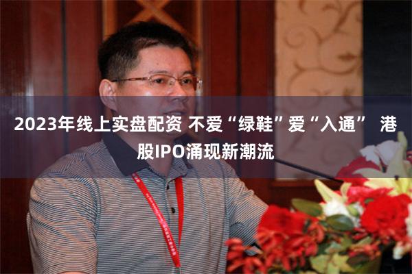 2023年线上实盘配资 不爱“绿鞋”爱“入通”  港股IPO涌现新潮流