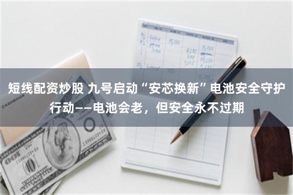 短线配资炒股 九号启动“安芯换新”电池安全守护行动——电池会老，但安全永不过期