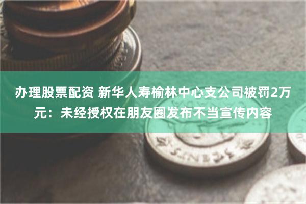 办理股票配资 新华人寿榆林中心支公司被罚2万元：未经授权在朋友圈发布不当宣传内容