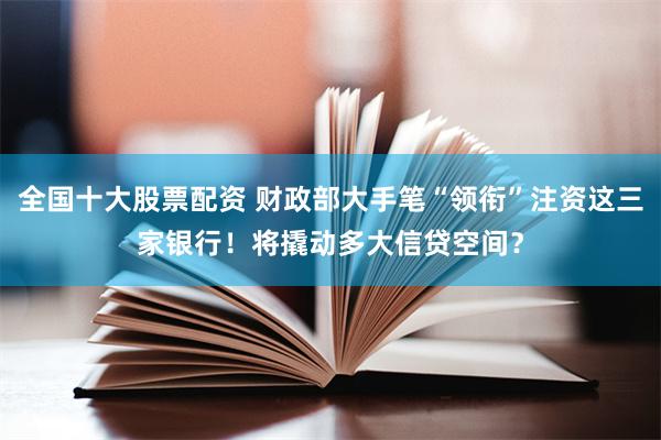 全国十大股票配资 财政部大手笔“领衔”注资这三家银行！将撬动多大信贷空间？
