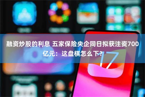 融资炒股的利息 五家保险央企同日拟获注资700亿元：这盘棋怎么下？