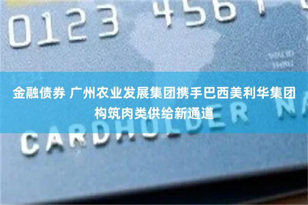 金融债券 广州农业发展集团携手巴西美利华集团构筑肉类供给新通道